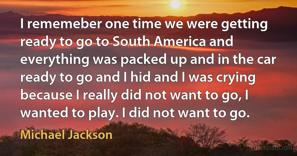 I rememeber one time we were getting ready to go to South America and everything was packed up and in the car ready to go and I hid and I was crying because I really did not want to go, I wanted to play. I did not want to go. (Michael Jackson)