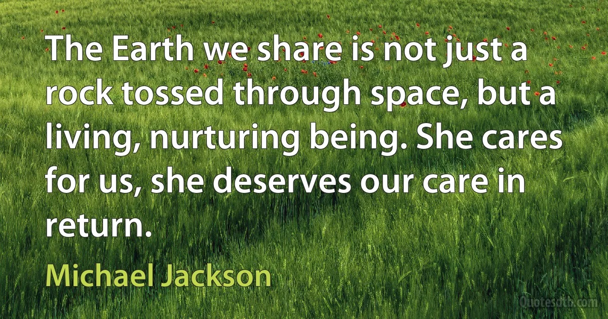 The Earth we share is not just a rock tossed through space, but a living, nurturing being. She cares for us, she deserves our care in return. (Michael Jackson)