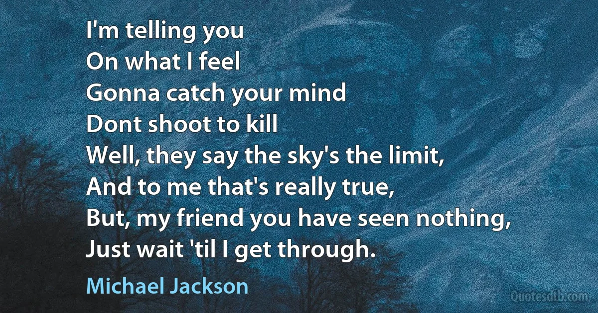 I'm telling you
On what I feel
Gonna catch your mind
Dont shoot to kill
Well, they say the sky's the limit,
And to me that's really true,
But, my friend you have seen nothing,
Just wait 'til I get through. (Michael Jackson)