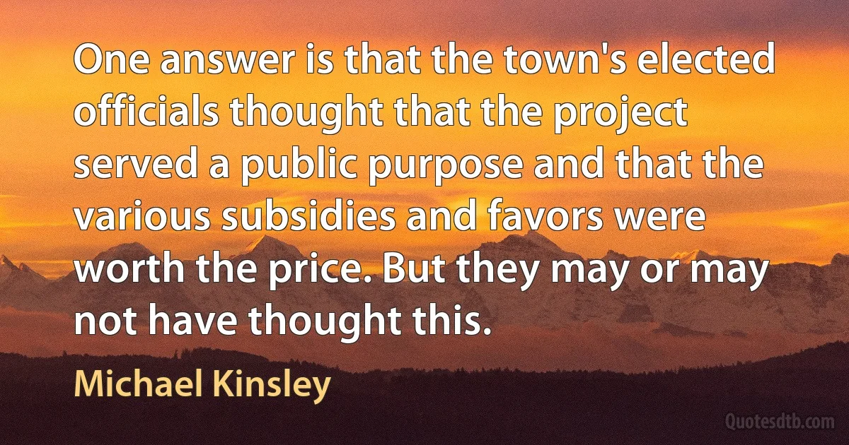 One answer is that the town's elected officials thought that the project served a public purpose and that the various subsidies and favors were worth the price. But they may or may not have thought this. (Michael Kinsley)