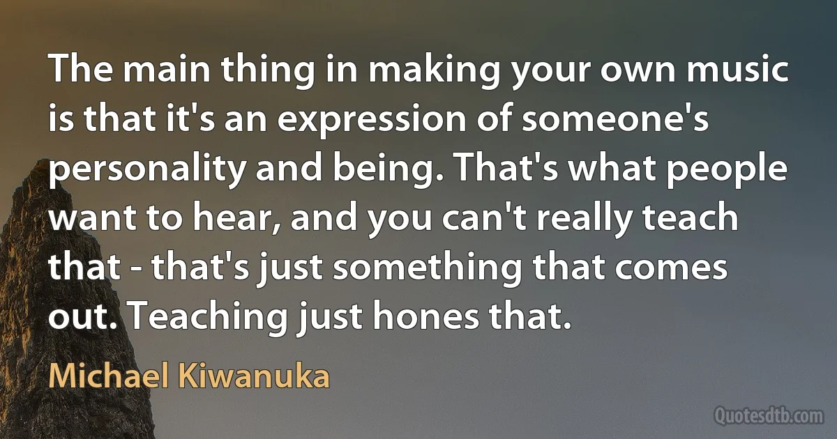 The main thing in making your own music is that it's an expression of someone's personality and being. That's what people want to hear, and you can't really teach that - that's just something that comes out. Teaching just hones that. (Michael Kiwanuka)