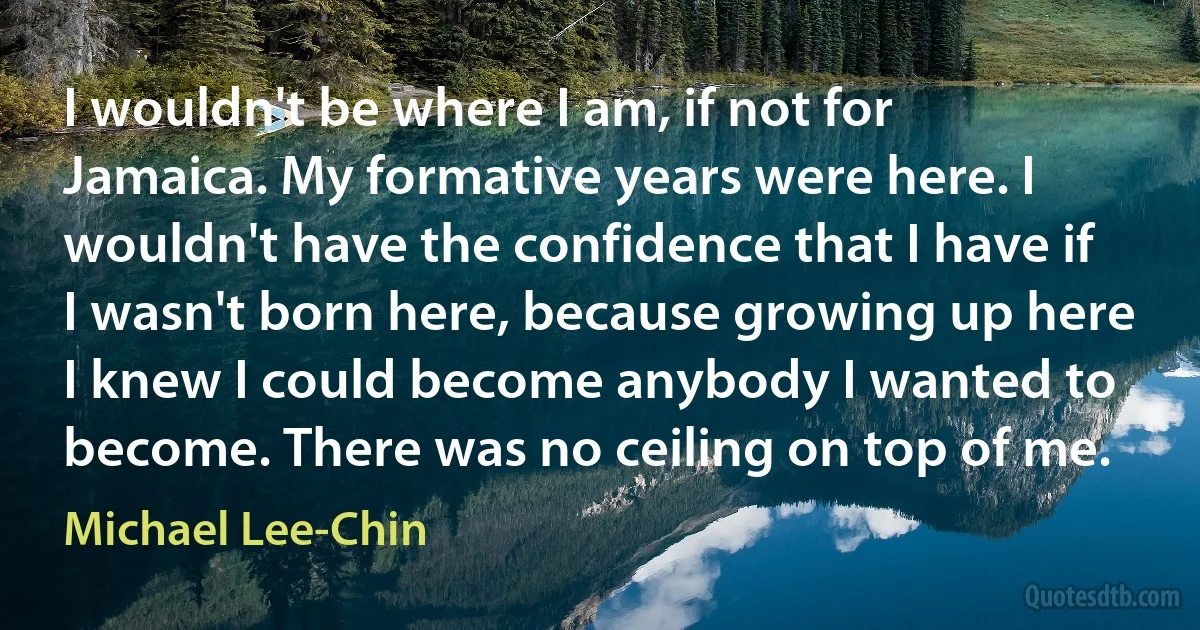 I wouldn't be where I am, if not for Jamaica. My formative years were here. I wouldn't have the confidence that I have if I wasn't born here, because growing up here I knew I could become anybody I wanted to become. There was no ceiling on top of me. (Michael Lee-Chin)