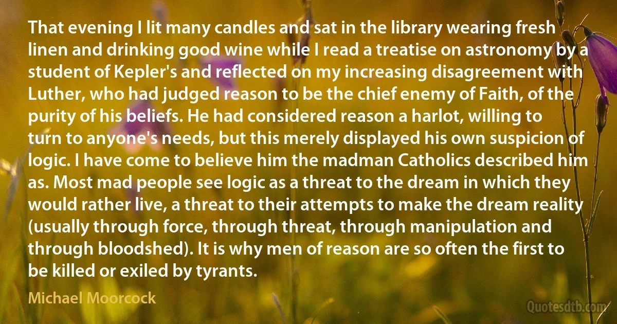 That evening I lit many candles and sat in the library wearing fresh linen and drinking good wine while I read a treatise on astronomy by a student of Kepler's and reflected on my increasing disagreement with Luther, who had judged reason to be the chief enemy of Faith, of the purity of his beliefs. He had considered reason a harlot, willing to turn to anyone's needs, but this merely displayed his own suspicion of logic. I have come to believe him the madman Catholics described him as. Most mad people see logic as a threat to the dream in which they would rather live, a threat to their attempts to make the dream reality (usually through force, through threat, through manipulation and through bloodshed). It is why men of reason are so often the first to be killed or exiled by tyrants. (Michael Moorcock)