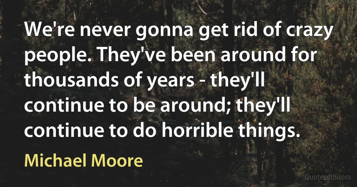 We're never gonna get rid of crazy people. They've been around for thousands of years - they'll continue to be around; they'll continue to do horrible things. (Michael Moore)