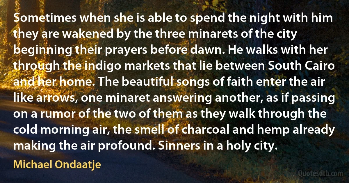 Sometimes when she is able to spend the night with him they are wakened by the three minarets of the city beginning their prayers before dawn. He walks with her through the indigo markets that lie between South Cairo and her home. The beautiful songs of faith enter the air like arrows, one minaret answering another, as if passing on a rumor of the two of them as they walk through the cold morning air, the smell of charcoal and hemp already making the air profound. Sinners in a holy city. (Michael Ondaatje)