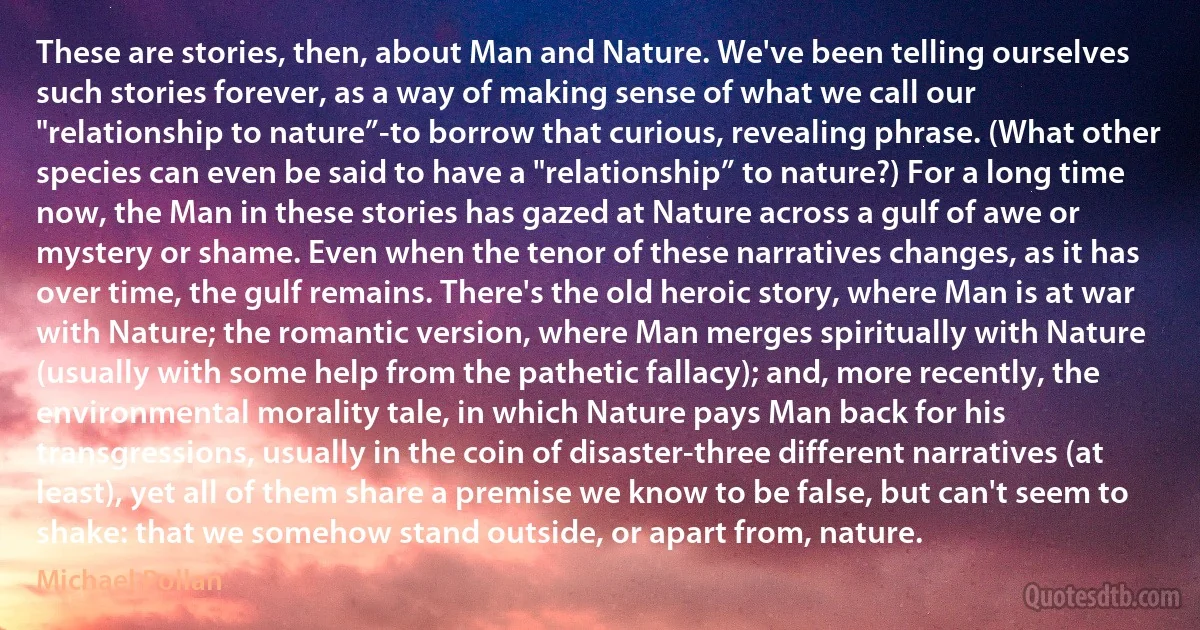 These are stories, then, about Man and Nature. We've been telling ourselves such stories forever, as a way of making sense of what we call our "relationship to nature”-to borrow that curious, revealing phrase. (What other species can even be said to have a "relationship” to nature?) For a long time now, the Man in these stories has gazed at Nature across a gulf of awe or mystery or shame. Even when the tenor of these narratives changes, as it has over time, the gulf remains. There's the old heroic story, where Man is at war with Nature; the romantic version, where Man merges spiritually with Nature (usually with some help from the pathetic fallacy); and, more recently, the environmental morality tale, in which Nature pays Man back for his transgressions, usually in the coin of disaster-three different narratives (at least), yet all of them share a premise we know to be false, but can't seem to shake: that we somehow stand outside, or apart from, nature. (Michael Pollan)