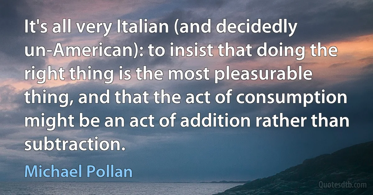 It's all very Italian (and decidedly un-American): to insist that doing the right thing is the most pleasurable thing, and that the act of consumption might be an act of addition rather than subtraction. (Michael Pollan)