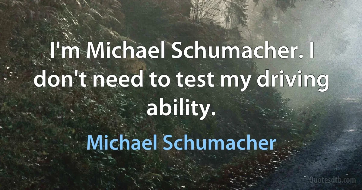 I'm Michael Schumacher. I don't need to test my driving ability. (Michael Schumacher)