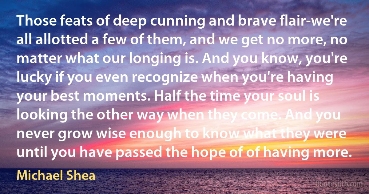 Those feats of deep cunning and brave flair-we're all allotted a few of them, and we get no more, no matter what our longing is. And you know, you're lucky if you even recognize when you're having your best moments. Half the time your soul is looking the other way when they come. And you never grow wise enough to know what they were until you have passed the hope of of having more. (Michael Shea)