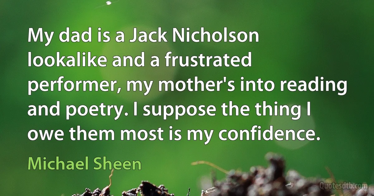 My dad is a Jack Nicholson lookalike and a frustrated performer, my mother's into reading and poetry. I suppose the thing I owe them most is my confidence. (Michael Sheen)