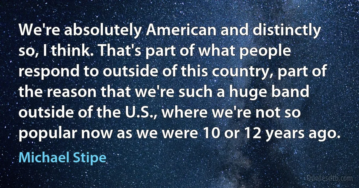 We're absolutely American and distinctly so, I think. That's part of what people respond to outside of this country, part of the reason that we're such a huge band outside of the U.S., where we're not so popular now as we were 10 or 12 years ago. (Michael Stipe)