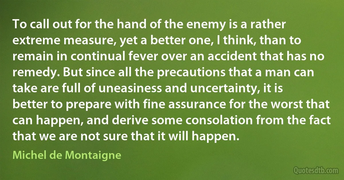 To call out for the hand of the enemy is a rather extreme measure, yet a better one, I think, than to remain in continual fever over an accident that has no remedy. But since all the precautions that a man can take are full of uneasiness and uncertainty, it is better to prepare with fine assurance for the worst that can happen, and derive some consolation from the fact that we are not sure that it will happen. (Michel de Montaigne)