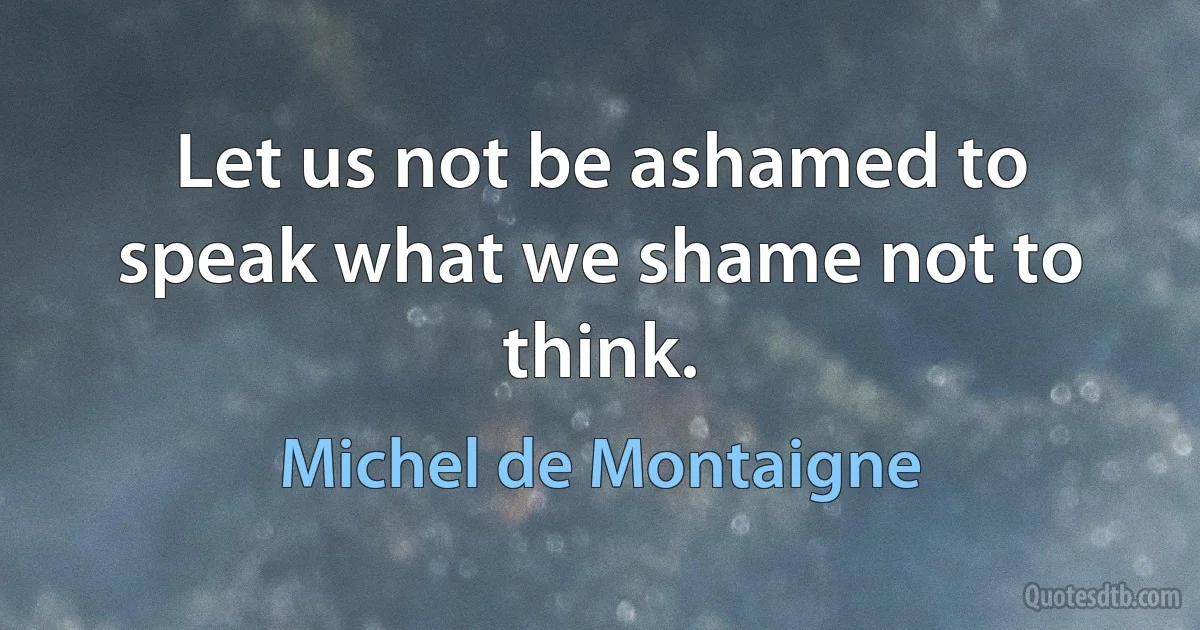 Let us not be ashamed to speak what we shame not to think. (Michel de Montaigne)