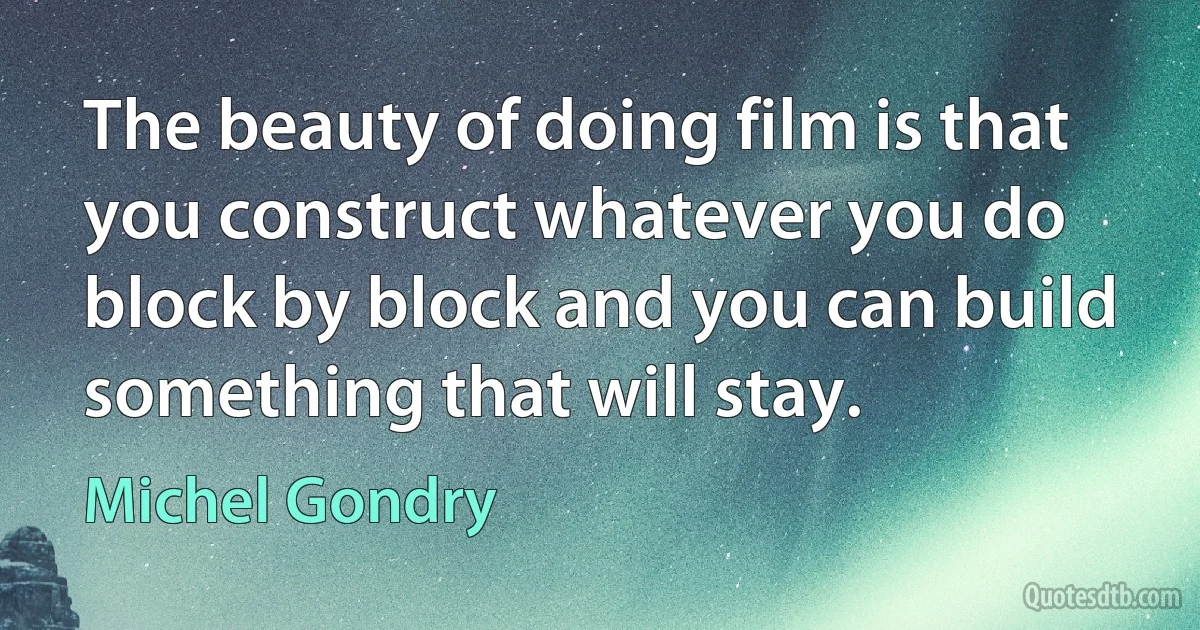 The beauty of doing film is that you construct whatever you do block by block and you can build something that will stay. (Michel Gondry)