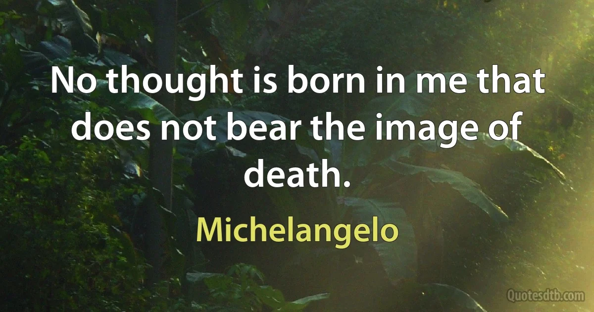 No thought is born in me that does not bear the image of death. (Michelangelo)