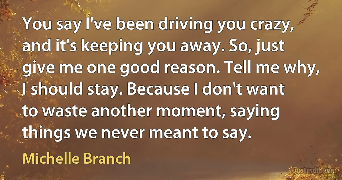 You say I've been driving you crazy, and it's keeping you away. So, just give me one good reason. Tell me why, I should stay. Because I don't want to waste another moment, saying things we never meant to say. (Michelle Branch)