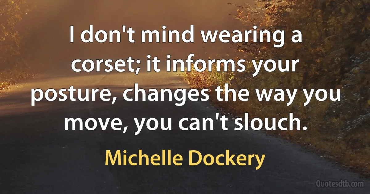 I don't mind wearing a corset; it informs your posture, changes the way you move, you can't slouch. (Michelle Dockery)