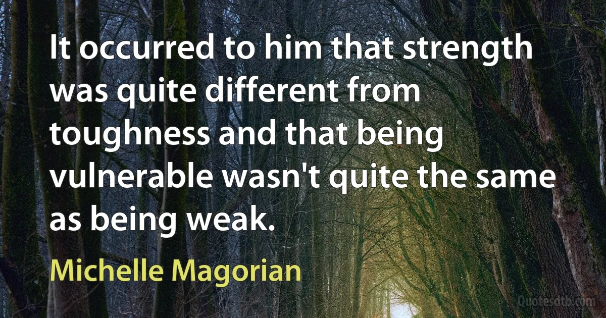 It occurred to him that strength was quite different from toughness and that being vulnerable wasn't quite the same as being weak. (Michelle Magorian)