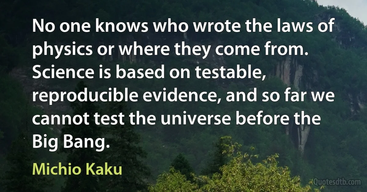 No one knows who wrote the laws of physics or where they come from. Science is based on testable, reproducible evidence, and so far we cannot test the universe before the Big Bang. (Michio Kaku)