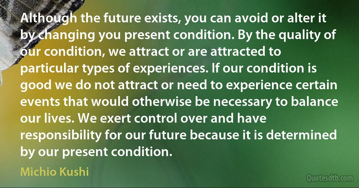 Although the future exists, you can avoid or alter it by changing you present condition. By the quality of our condition, we attract or are attracted to particular types of experiences. If our condition is good we do not attract or need to experience certain events that would otherwise be necessary to balance our lives. We exert control over and have responsibility for our future because it is determined by our present condition. (Michio Kushi)