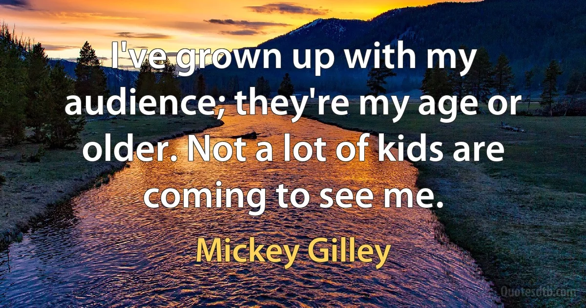 I've grown up with my audience; they're my age or older. Not a lot of kids are coming to see me. (Mickey Gilley)