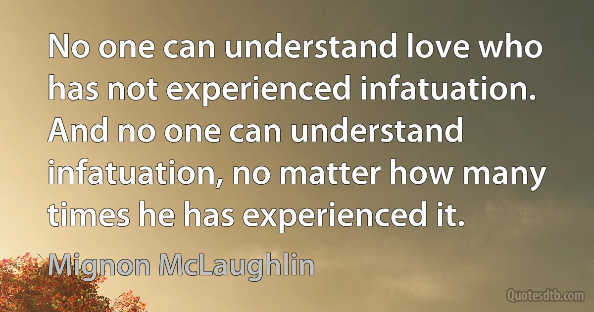 No one can understand love who has not experienced infatuation. And no one can understand infatuation, no matter how many times he has experienced it. (Mignon McLaughlin)