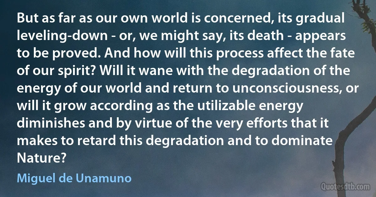 But as far as our own world is concerned, its gradual leveling-down - or, we might say, its death - appears to be proved. And how will this process affect the fate of our spirit? Will it wane with the degradation of the energy of our world and return to unconsciousness, or will it grow according as the utilizable energy diminishes and by virtue of the very efforts that it makes to retard this degradation and to dominate Nature? (Miguel de Unamuno)