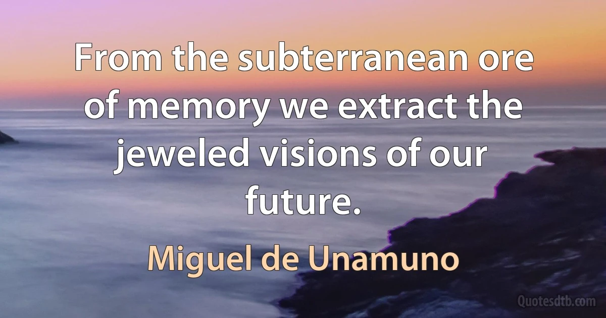 From the subterranean ore of memory we extract the jeweled visions of our future. (Miguel de Unamuno)