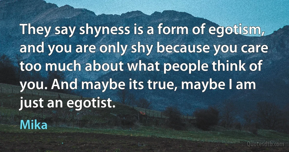 They say shyness is a form of egotism, and you are only shy because you care too much about what people think of you. And maybe its true, maybe I am just an egotist. (Mika)