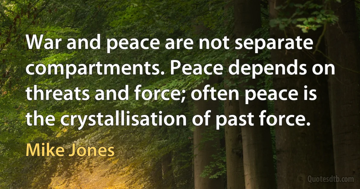 War and peace are not separate compartments. Peace depends on threats and force; often peace is the crystallisation of past force. (Mike Jones)