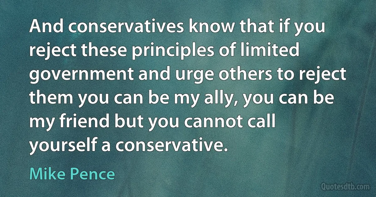 And conservatives know that if you reject these principles of limited government and urge others to reject them you can be my ally, you can be my friend but you cannot call yourself a conservative. (Mike Pence)