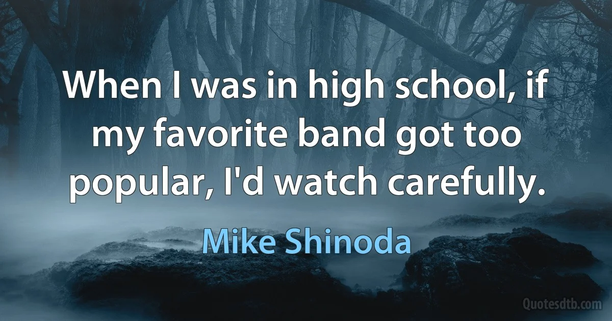 When I was in high school, if my favorite band got too popular, I'd watch carefully. (Mike Shinoda)