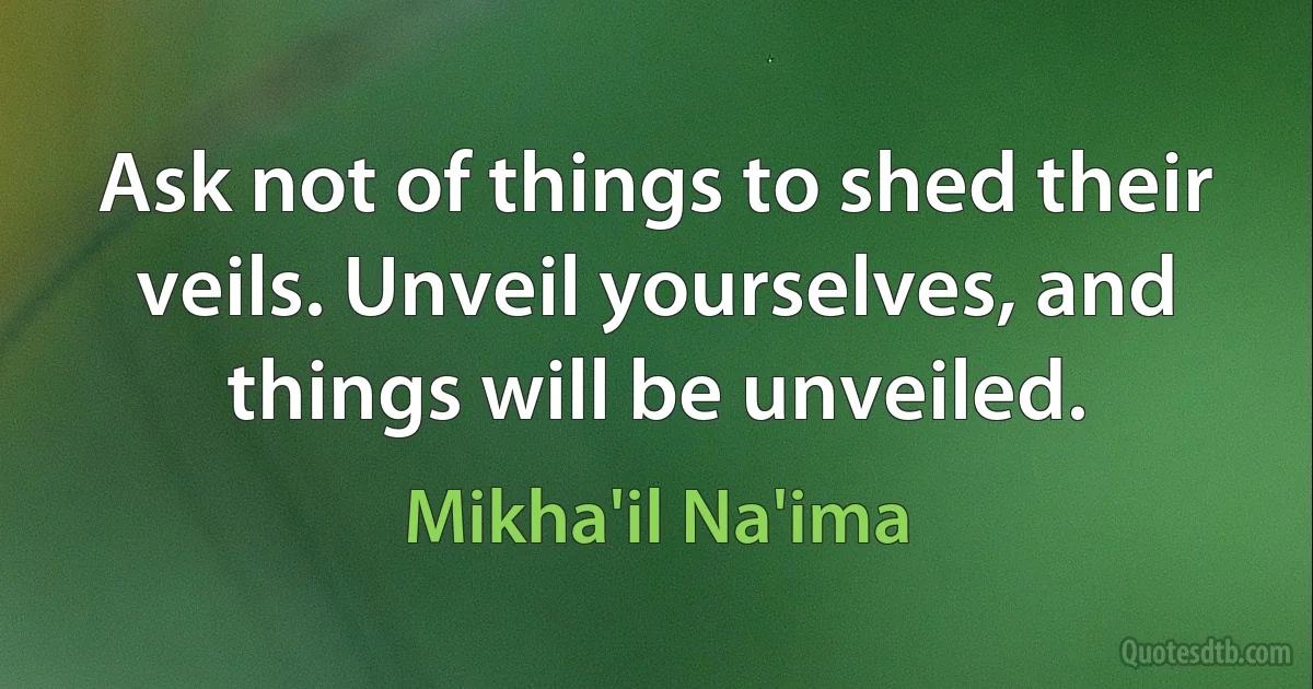 Ask not of things to shed their veils. Unveil yourselves, and things will be unveiled. (Mikha'il Na'ima)