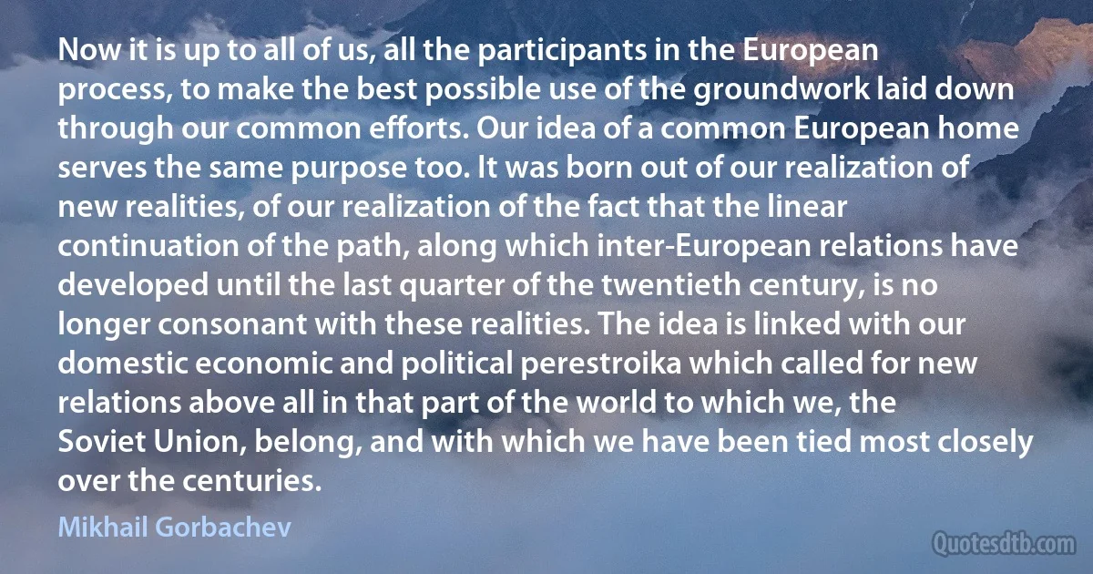 Now it is up to all of us, all the participants in the European process, to make the best possible use of the groundwork laid down through our common efforts. Our idea of a common European home serves the same purpose too. It was born out of our realization of new realities, of our realization of the fact that the linear continuation of the path, along which inter-European relations have developed until the last quarter of the twentieth century, is no longer consonant with these realities. The idea is linked with our domestic economic and political perestroika which called for new relations above all in that part of the world to which we, the Soviet Union, belong, and with which we have been tied most closely over the centuries. (Mikhail Gorbachev)