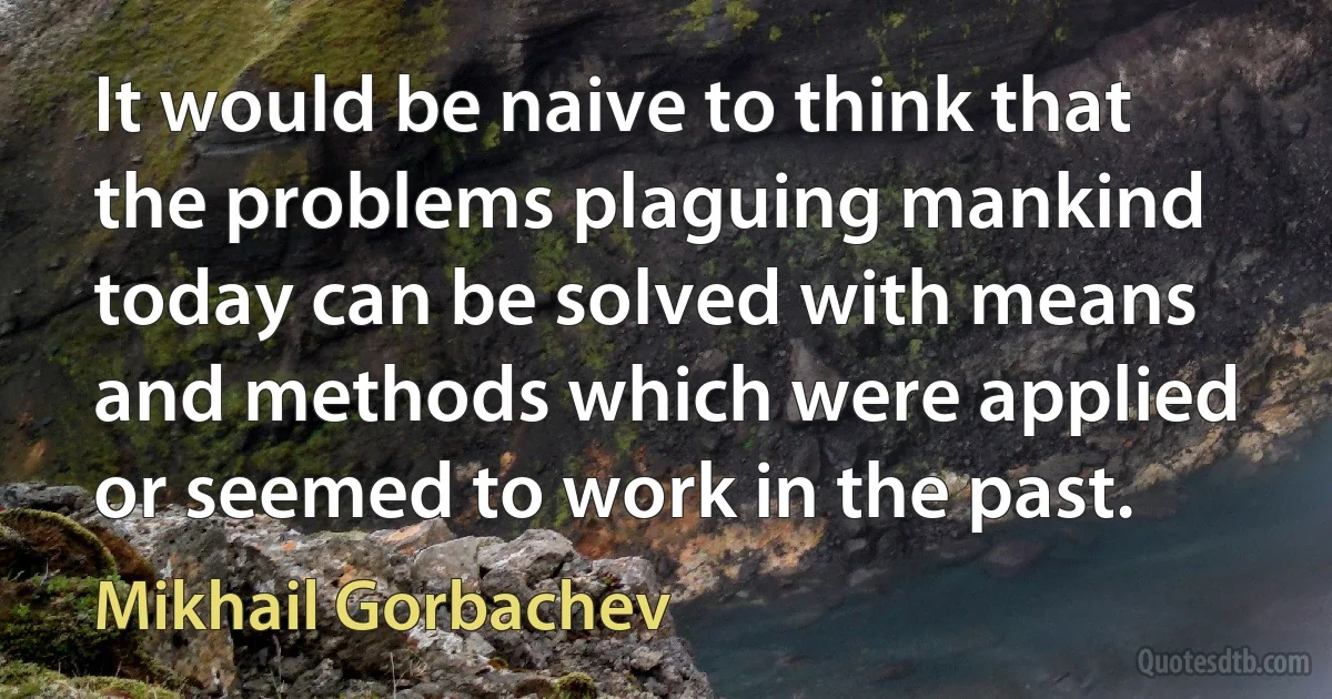 It would be naive to think that the problems plaguing mankind today can be solved with means and methods which were applied or seemed to work in the past. (Mikhail Gorbachev)