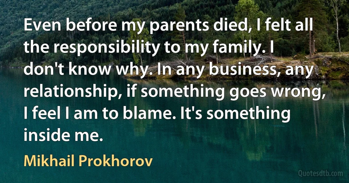 Even before my parents died, I felt all the responsibility to my family. I don't know why. In any business, any relationship, if something goes wrong, I feel I am to blame. It's something inside me. (Mikhail Prokhorov)