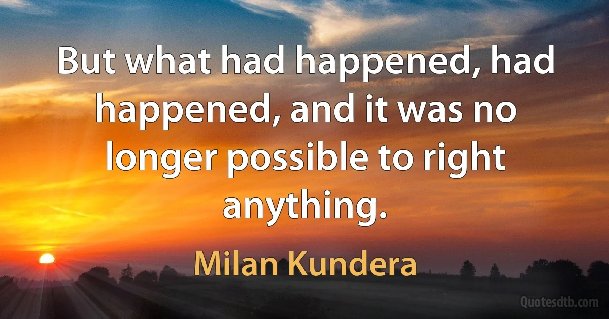 But what had happened, had happened, and it was no longer possible to right anything. (Milan Kundera)