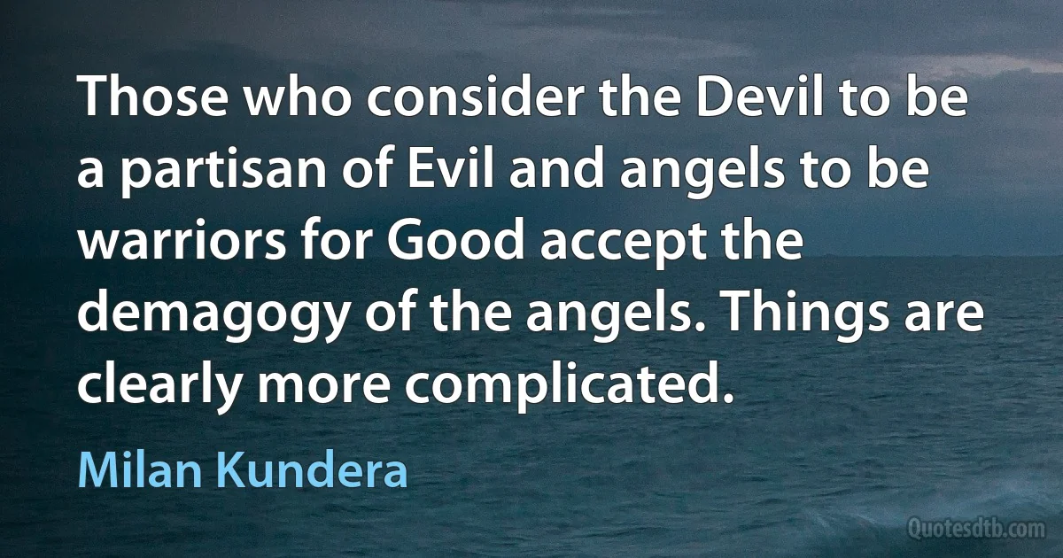 Those who consider the Devil to be a partisan of Evil and angels to be warriors for Good accept the demagogy of the angels. Things are clearly more complicated. (Milan Kundera)