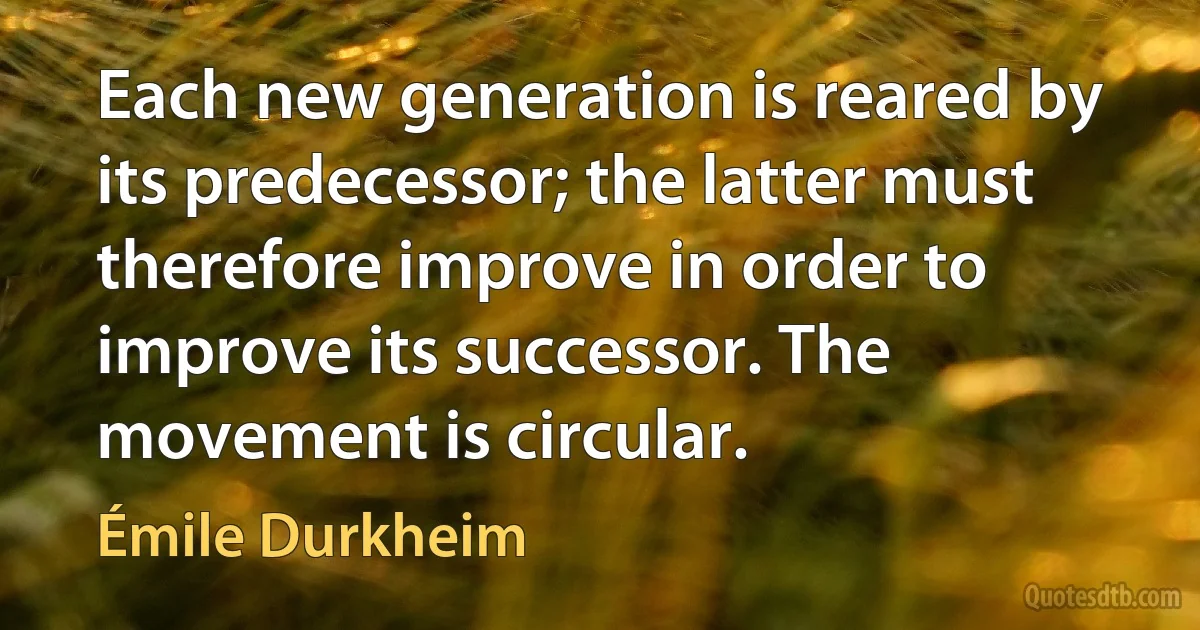 Each new generation is reared by its predecessor; the latter must therefore improve in order to improve its successor. The movement is circular. (Émile Durkheim)