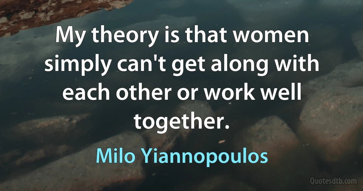 My theory is that women simply can't get along with each other or work well together. (Milo Yiannopoulos)