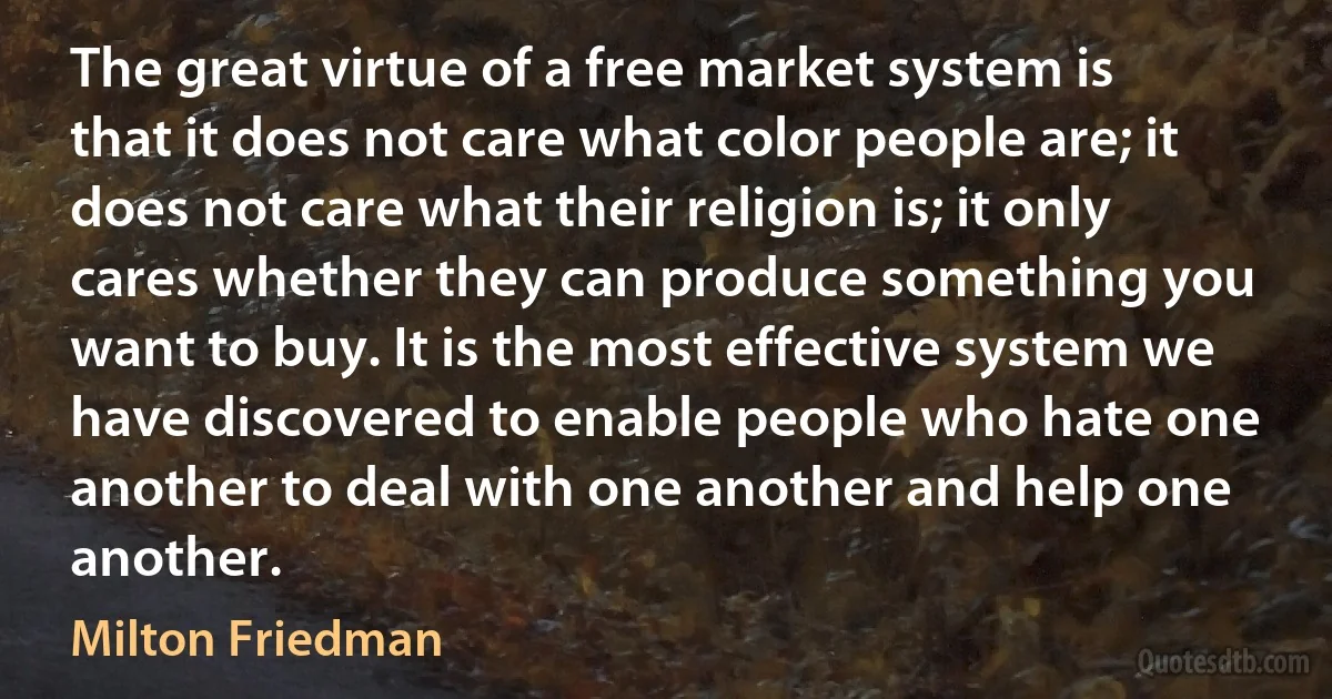 The great virtue of a free market system is that it does not care what color people are; it does not care what their religion is; it only cares whether they can produce something you want to buy. It is the most effective system we have discovered to enable people who hate one another to deal with one another and help one another. (Milton Friedman)