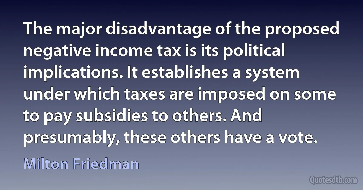 The major disadvantage of the proposed negative income tax is its political implications. It establishes a system under which taxes are imposed on some to pay subsidies to others. And presumably, these others have a vote. (Milton Friedman)