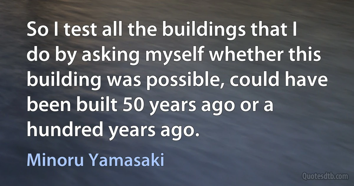 So I test all the buildings that I do by asking myself whether this building was possible, could have been built 50 years ago or a hundred years ago. (Minoru Yamasaki)