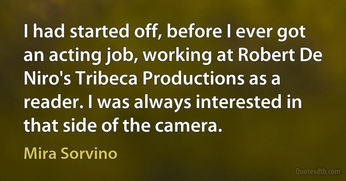 I had started off, before I ever got an acting job, working at Robert De Niro's Tribeca Productions as a reader. I was always interested in that side of the camera. (Mira Sorvino)