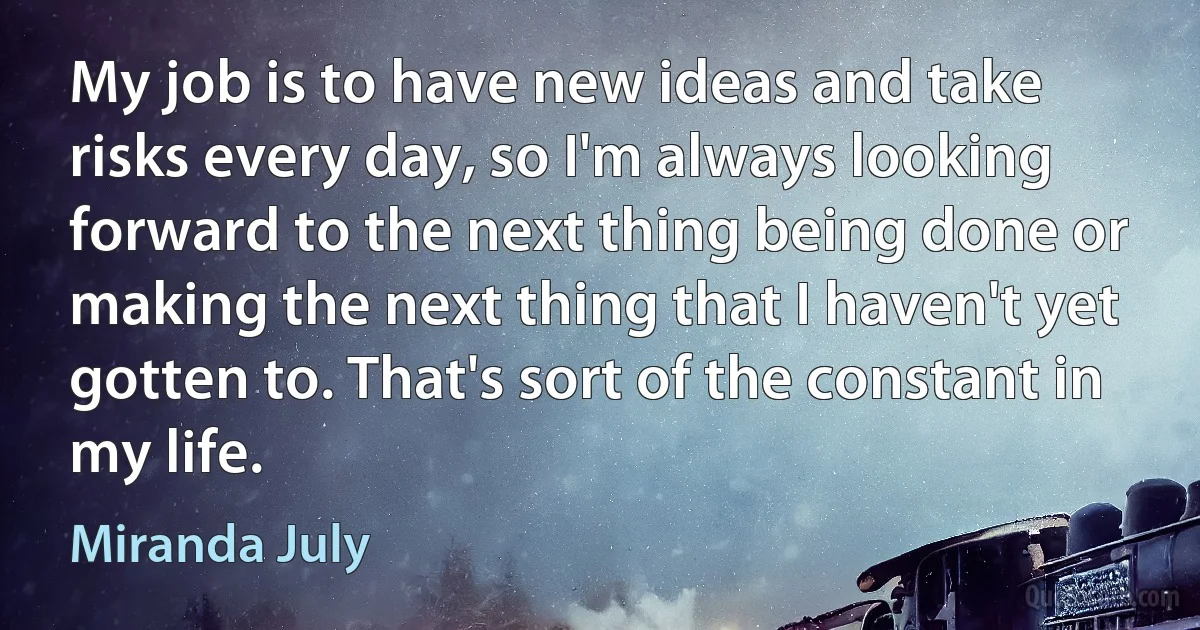 My job is to have new ideas and take risks every day, so I'm always looking forward to the next thing being done or making the next thing that I haven't yet gotten to. That's sort of the constant in my life. (Miranda July)