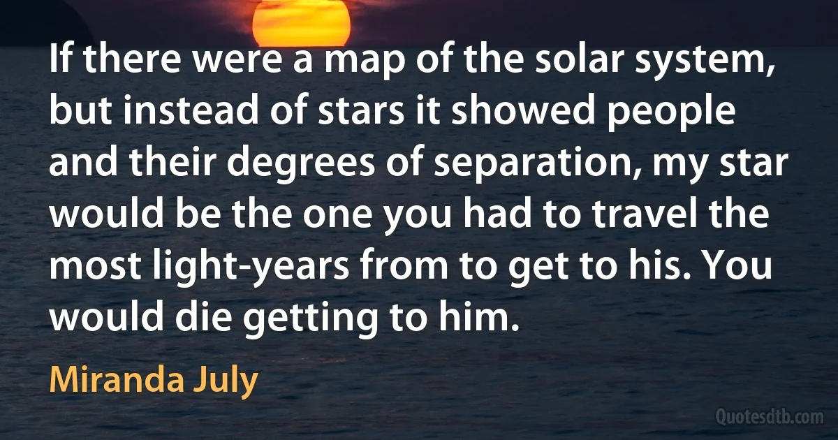 If there were a map of the solar system, but instead of stars it showed people and their degrees of separation, my star would be the one you had to travel the most light-years from to get to his. You would die getting to him. (Miranda July)