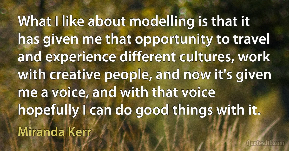 What I like about modelling is that it has given me that opportunity to travel and experience different cultures, work with creative people, and now it's given me a voice, and with that voice hopefully I can do good things with it. (Miranda Kerr)