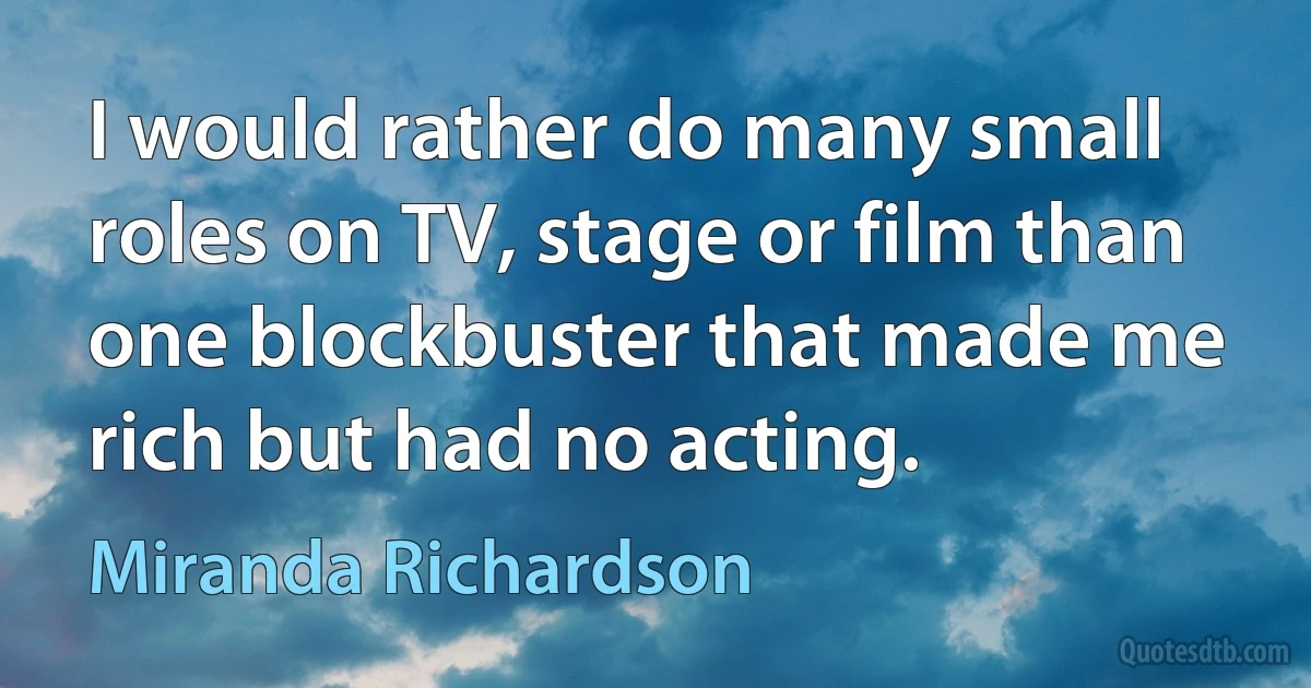 I would rather do many small roles on TV, stage or film than one blockbuster that made me rich but had no acting. (Miranda Richardson)