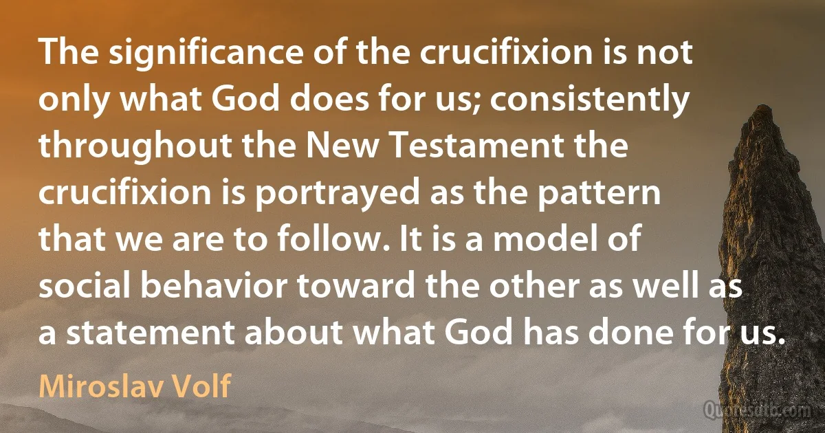 The significance of the crucifixion is not only what God does for us; consistently throughout the New Testament the crucifixion is portrayed as the pattern that we are to follow. It is a model of social behavior toward the other as well as a statement about what God has done for us. (Miroslav Volf)