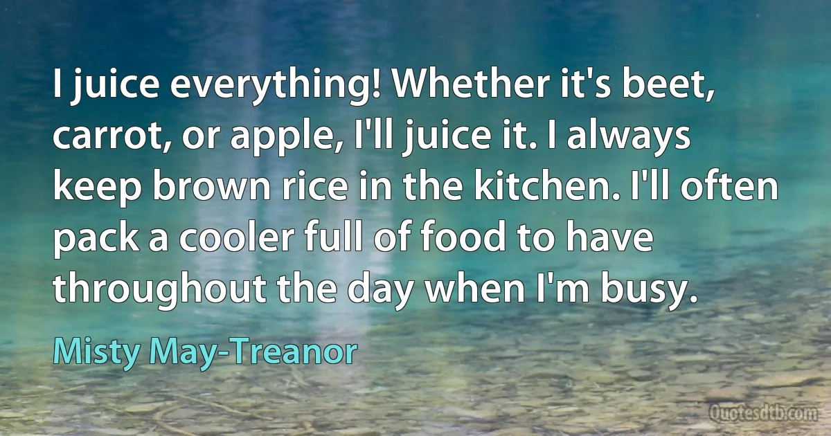 I juice everything! Whether it's beet, carrot, or apple, I'll juice it. I always keep brown rice in the kitchen. I'll often pack a cooler full of food to have throughout the day when I'm busy. (Misty May-Treanor)